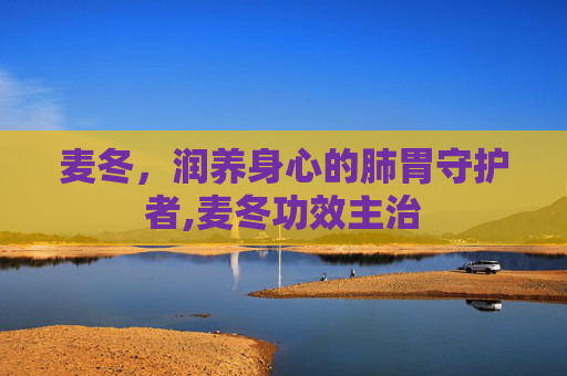 麦冬，润养身心的肺胃守护者,麦冬功效主治