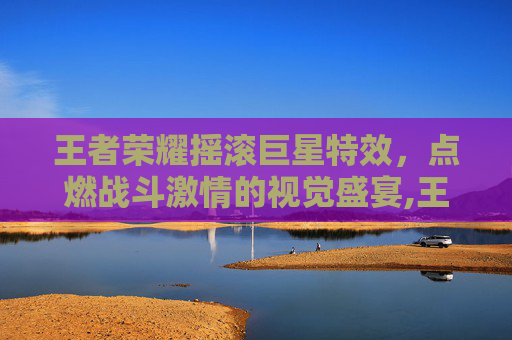 王者荣耀摇滚巨星特效，点燃战斗激情的视觉盛宴,王者荣耀摇滚巨星是限定吗