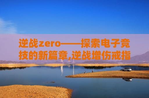 逆战zero——探索电子竞技的新篇章,逆战增伤戒指排名