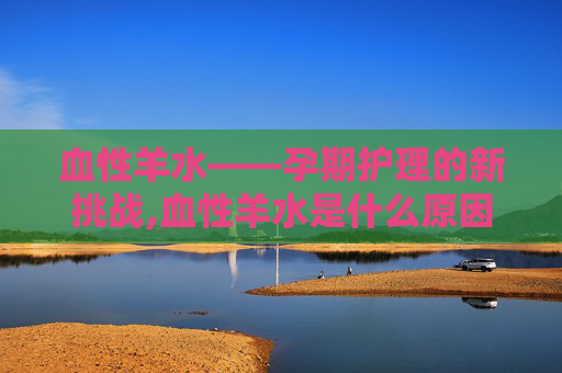 血性羊水——孕期护理的新挑战,血性羊水是什么原因造成的