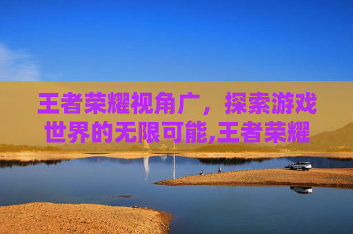 王者荣耀视角广，探索游戏世界的无限可能,王者荣耀视角广告怎么关
