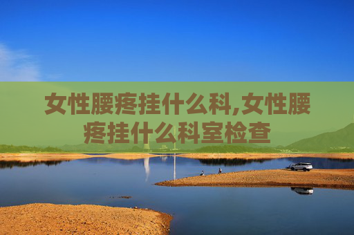 女性腰疼挂什么科,女性腰疼挂什么科室检查