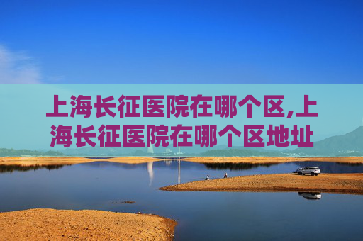 上海长征医院在哪个区,上海长征医院在哪个区地址