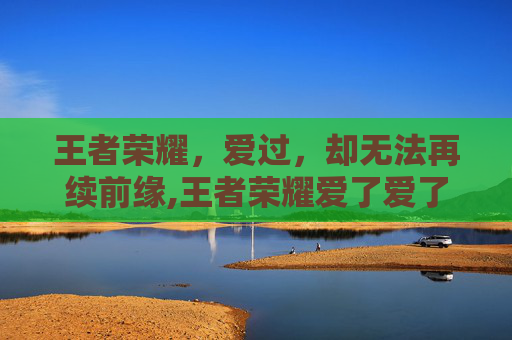 王者荣耀，爱过，却无法再续前缘,王者荣耀爱了爱了