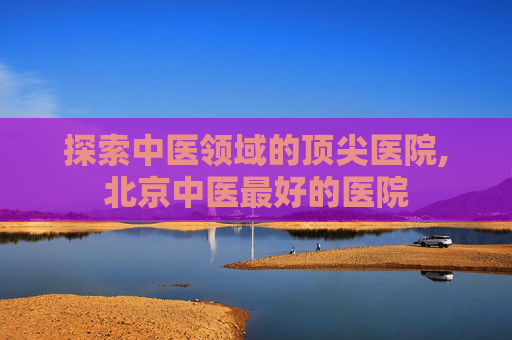 探索中医领域的顶尖医院,北京中医最好的医院