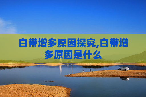 白带增多原因探究,白带增多原因是什么