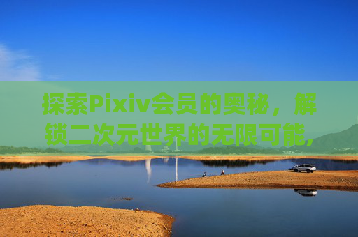 探索Pixiv会员的奥秘，解锁二次元世界的无限可能,pixiv会员能干什么