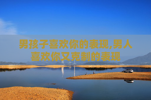 男孩子喜欢你的表现,男人喜欢你又克制的表现