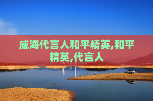 威海代言人和平精英,和平精英,代言人