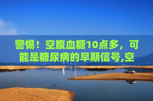 警惕！空腹血糖10点多，可能是糖尿病的早期信号,空腹血糖10点多是糖尿病吗
