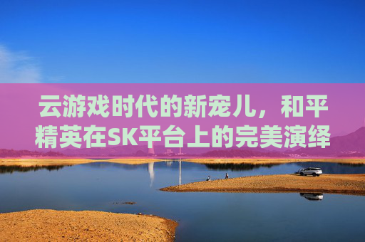 云游戏时代的新宠儿，和平精英在SK平台上的完美演绎,腾讯云游戏和平精英