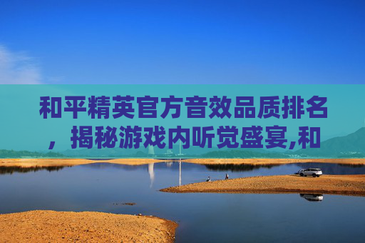 和平精英官方音效品质排名，揭秘游戏内听觉盛宴,和平精英音效品质哪个最好
