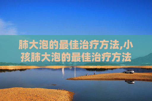肺大泡的最佳治疗方法,小孩肺大泡的最佳治疗方法