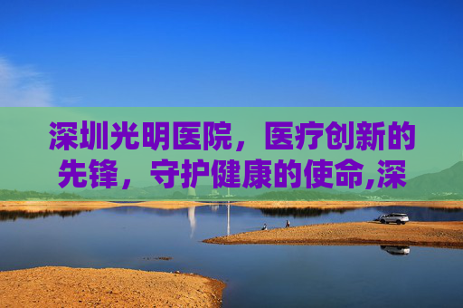 深圳光明医院，医疗创新的先锋，守护健康的使命,深圳光明医院西院区
