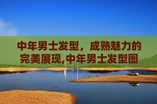 中年男士发型，成熟魅力的完美展现,中年男士发型图片大全 50岁