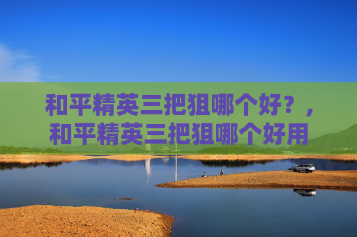 和平精英三把狙哪个好？,和平精英三把狙哪个好用