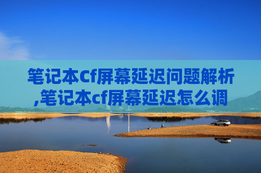 笔记本Cf屏幕延迟问题解析,笔记本cf屏幕延迟怎么调