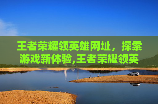 王者荣耀领英雄网址，探索游戏新体验,王者荣耀领英雄网站