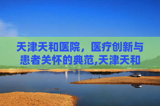 天津天和医院，医疗创新与患者关怀的典范,天津天和医院现在叫什么