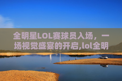 全明星LOL赛球员入场，一场视觉盛宴的开启,lol全明星参赛选手