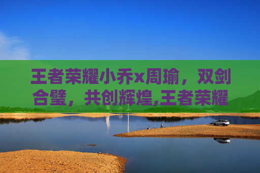 王者荣耀小乔x周瑜，双剑合璧，共创辉煌,王者荣耀小乔周瑜情侣皮肤