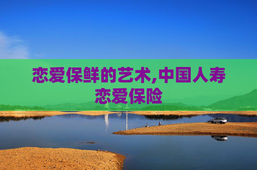 恋爱保鲜的艺术,中国人寿恋爱保险