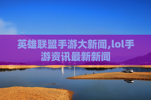 英雄联盟手游大新闻,lol手游资讯最新新闻