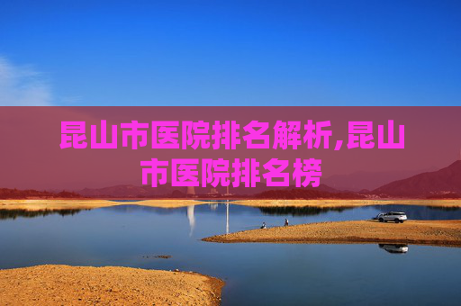 昆山市医院排名解析,昆山市医院排名榜