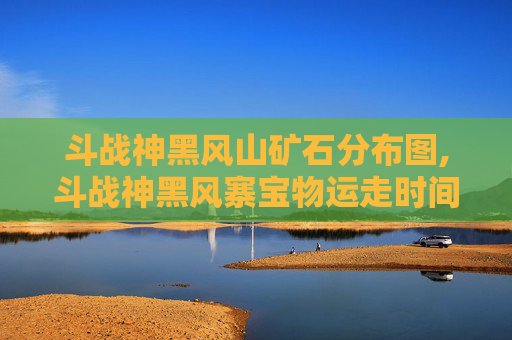 斗战神黑风山矿石分布图,斗战神黑风寨宝物运走时间