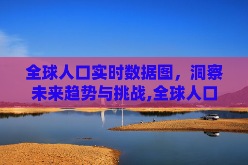 全球人口实时数据图，洞察未来趋势与挑战,全球人口数据统计图