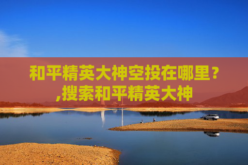 和平精英大神空投在哪里？,搜索和平精英大神