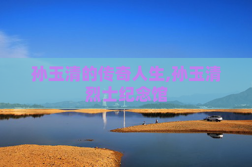 孙玉清的传奇人生,孙玉清烈士纪念馆