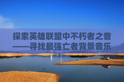 探索英雄联盟中不朽者之音——寻找最强亡者背景音乐,LOL最强亡者博主