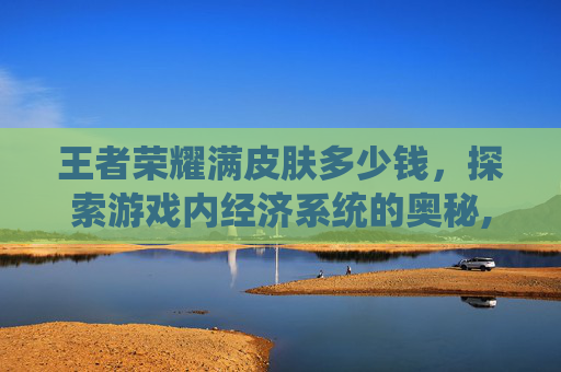 王者荣耀满皮肤多少钱，探索游戏内经济系统的奥秘,王者荣耀全皮肤满英雄多少钱