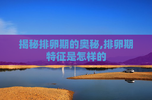 揭秘排卵期的奥秘,排卵期特征是怎样的