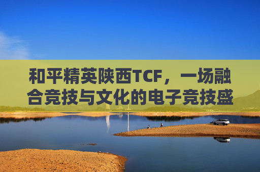 和平精英陕西TCF，一场融合竞技与文化的电子竞技盛宴,和平精英陕西