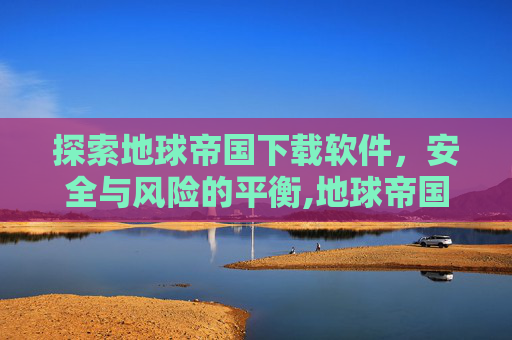 探索地球帝国下载软件，安全与风险的平衡,地球帝国下载软件免费