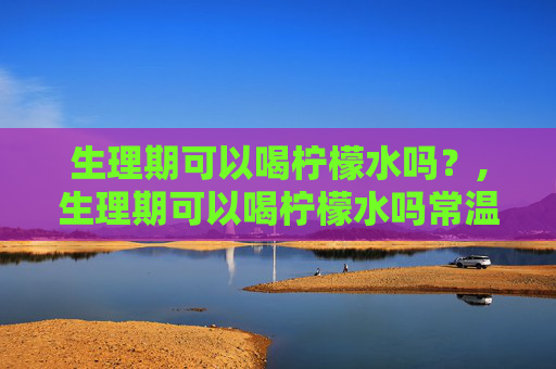 生理期可以喝柠檬水吗？,生理期可以喝柠檬水吗常温的