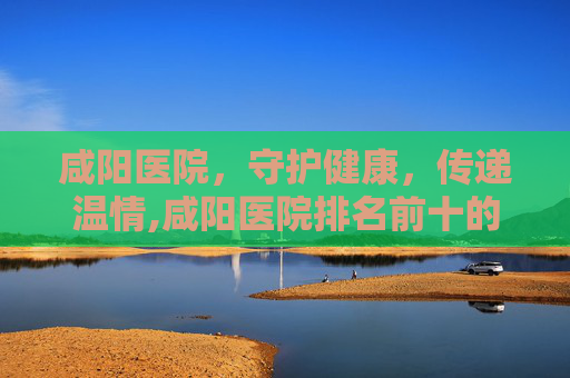 咸阳医院，守护健康，传递温情,咸阳医院排名前十的是
