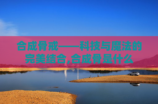 合成骨戒——科技与魔法的完美结合,合成骨是什么