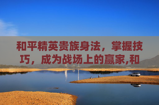 和平精英贵族身法，掌握技巧，成为战场上的赢家,和平精英贵族系统