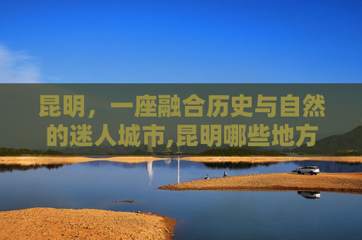 昆明，一座融合历史与自然的迷人城市,昆明哪些地方好玩最适合旅游