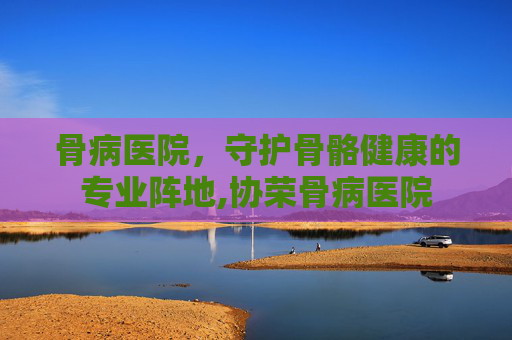 骨病医院，守护骨骼健康的专业阵地,协荣骨病医院