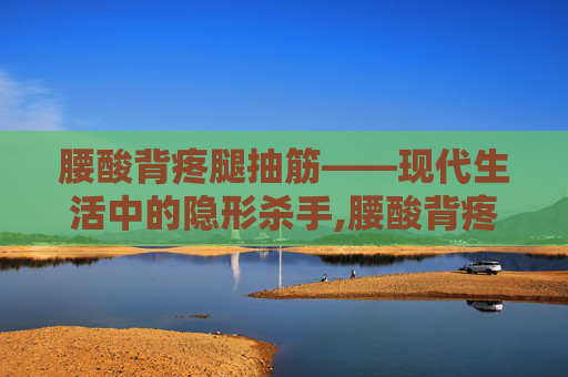 腰酸背疼腿抽筋——现代生活中的隐形杀手,腰酸背疼腿抽筋广告语下一句