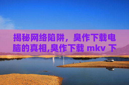 揭秘网络陷阱，臭作下载电脑的真相,臭作下载 mkv 下载