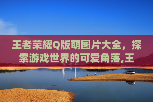 王者荣耀Q版萌图片大全，探索游戏世界的可爱角落,王者荣耀q版萌图片大全 人物