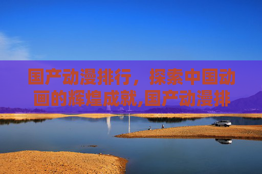 国产动漫排行，探索中国动画的辉煌成就,国产动漫排行榜前十名