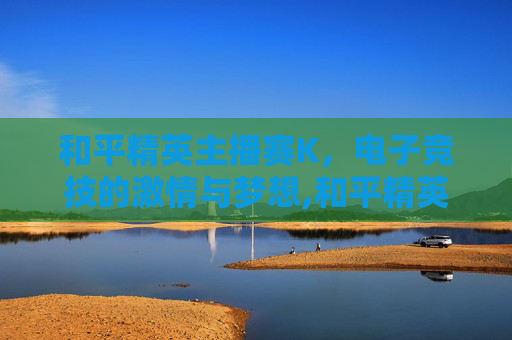 和平精英主播赛K，电子竞技的激情与梦想,和平精英主播赛2025