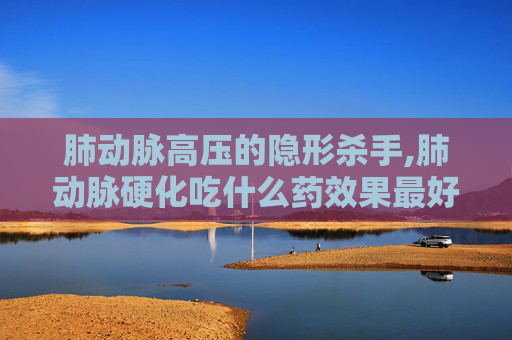 肺动脉高压的隐形杀手,肺动脉硬化吃什么药效果最好 肺动脉高压的隐形杀手,肺动脉硬化吃什么药效果最好