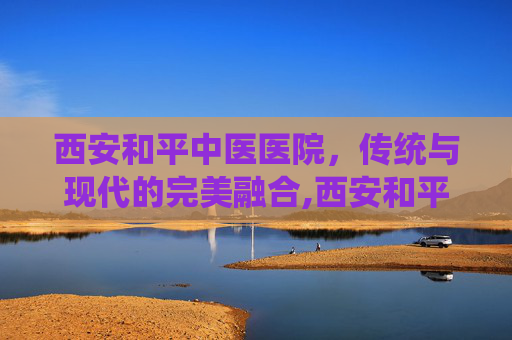 西安和平中医医院，传统与现代的完美融合,西安和平中医医院是几甲医院